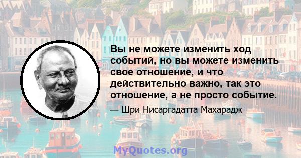 Вы не можете изменить ход событий, но вы можете изменить свое отношение, и что действительно важно, так это отношение, а не просто событие.