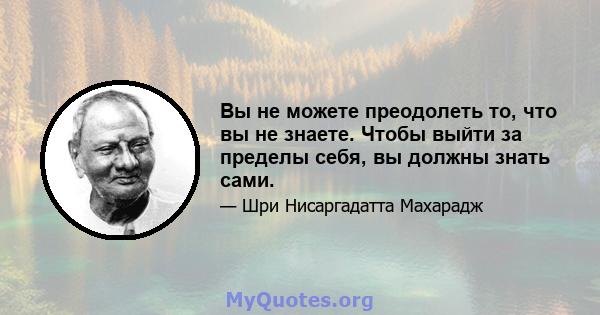 Вы не можете преодолеть то, что вы не знаете. Чтобы выйти за пределы себя, вы должны знать сами.