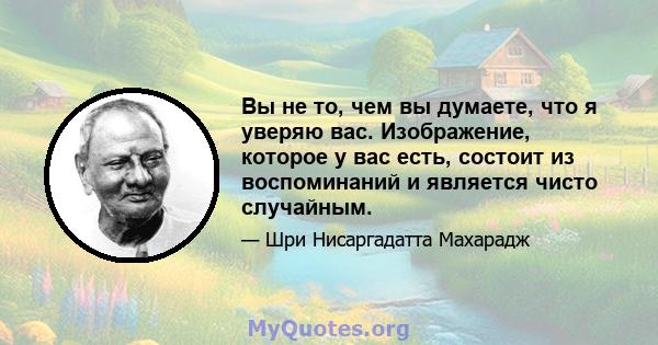 Вы не то, чем вы думаете, что я уверяю вас. Изображение, которое у вас есть, состоит из воспоминаний и является чисто случайным.