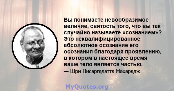 Вы понимаете невообразимое величие, святость того, что вы так случайно называете «сознанием»? Это неквалифицированное абсолютное осознание его осознания благодаря проявлению, в котором в настоящее время ваше тело