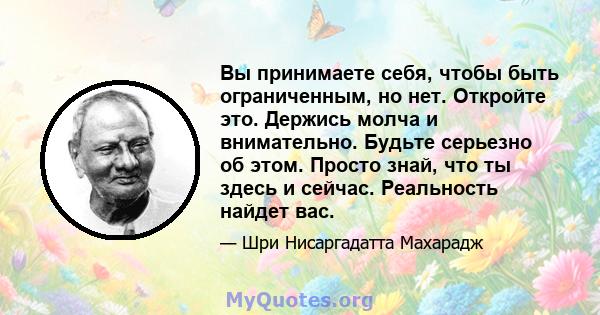 Вы принимаете себя, чтобы быть ограниченным, но нет. Откройте это. Держись молча и внимательно. Будьте серьезно об этом. Просто знай, что ты здесь и сейчас. Реальность найдет вас.