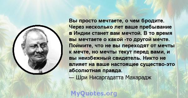 Вы просто мечтаете, о чем бродите. Через несколько лет ваше пребывание в Индии станет вам мечтой. В то время вы мечтаете о какой -то другой мечте. Поймите, что не вы переходят от мечты к мечте, но мечты текут перед