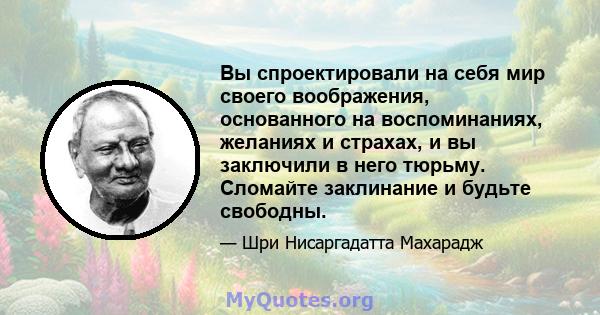 Вы спроектировали на себя мир своего воображения, основанного на воспоминаниях, желаниях и страхах, и вы заключили в него тюрьму. Сломайте заклинание и будьте свободны.