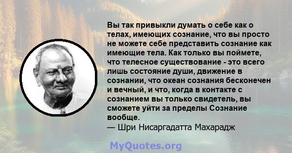 Вы так привыкли думать о себе как о телах, имеющих сознание, что вы просто не можете себе представить сознание как имеющие тела. Как только вы поймете, что телесное существование - это всего лишь состояние души,