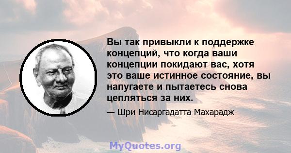 Вы так привыкли к поддержке концепций, что когда ваши концепции покидают вас, хотя это ваше истинное состояние, вы напугаете и пытаетесь снова цепляться за них.