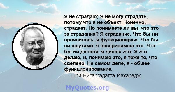 Я не страдаю; Я не могу страдать, потому что я не объект. Конечно, страдает. Но понимаете ли вы, что это за страдания? Я страдание. Что бы ни проявилось, я функционирую. Что бы ни ощутимо, я воспринимаю это. Что бы ни