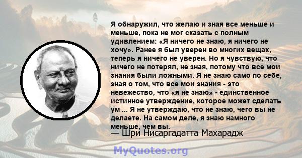 Я обнаружил, что желаю и зная все меньше и меньше, пока не мог сказать с полным удивлением: «Я ничего не знаю, я ничего не хочу». Ранее я был уверен во многих вещах, теперь я ничего не уверен. Но я чувствую, что ничего