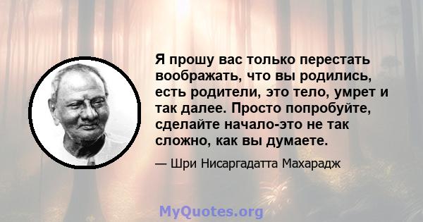 Я прошу вас только перестать воображать, что вы родились, есть родители, это тело, умрет и так далее. Просто попробуйте, сделайте начало-это не так сложно, как вы думаете.