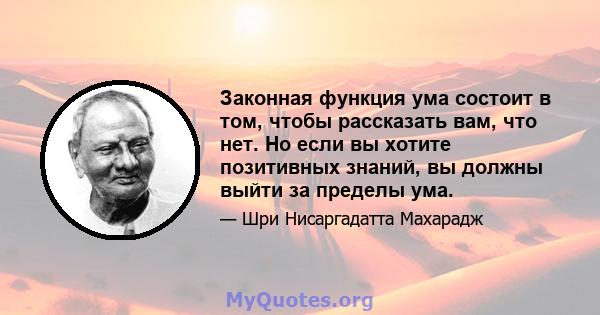 Законная функция ума состоит в том, чтобы рассказать вам, что нет. Но если вы хотите позитивных знаний, вы должны выйти за пределы ума.