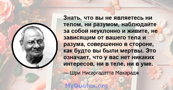 Знать, что вы не являетесь ни телом, ни разумом, наблюдайте за собой неуклонно и живите, не зависящим от вашего тела и разума, совершенно в стороне, как будто вы были мертвы. Это означает, что у вас нет никаких