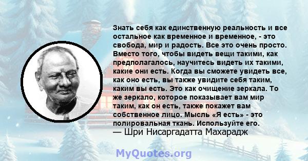 Знать себя как единственную реальность и все остальное как временное и временное, - это свобода, мир и радость. Все это очень просто. Вместо того, чтобы видеть вещи такими, как предполагалось, научитесь видеть их