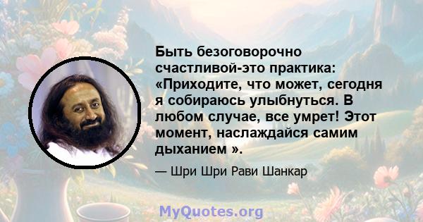 Быть безоговорочно счастливой-это практика: «Приходите, что может, сегодня я собираюсь улыбнуться. В любом случае, все умрет! Этот момент, наслаждайся самим дыханием ».