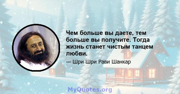 Чем больше вы даете, тем больше вы получите. Тогда жизнь станет чистым танцем любви.