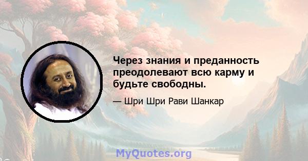 Через знания и преданность преодолевают всю карму и будьте свободны.