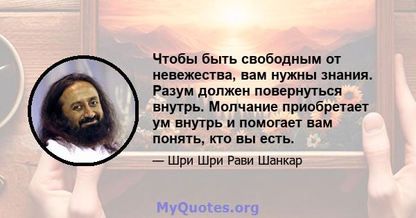 Чтобы быть свободным от невежества, вам нужны знания. Разум должен повернуться внутрь. Молчание приобретает ум внутрь и помогает вам понять, кто вы есть.