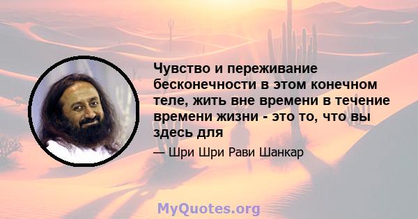 Чувство и переживание бесконечности в этом конечном теле, жить вне времени в течение времени жизни - это то, что вы здесь для