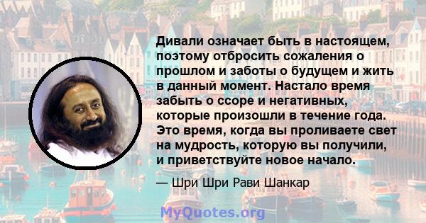 Дивали означает быть в настоящем, поэтому отбросить сожаления о прошлом и заботы о будущем и жить в данный момент. Настало время забыть о ссоре и негативных, которые произошли в течение года. Это время, когда вы