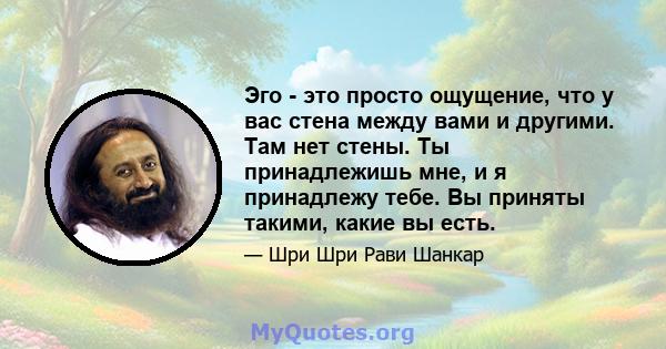 Эго - это просто ощущение, что у вас стена между вами и другими. Там нет стены. Ты принадлежишь мне, и я принадлежу тебе. Вы приняты такими, какие вы есть.