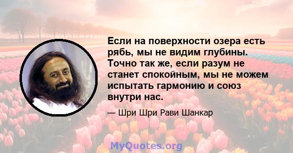 Если на поверхности озера есть рябь, мы не видим глубины. Точно так же, если разум не станет спокойным, мы не можем испытать гармонию и союз внутри нас.