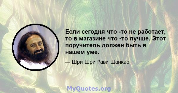 Если сегодня что -то не работает, то в магазине что -то лучше. Этот поручитель должен быть в нашем уме.