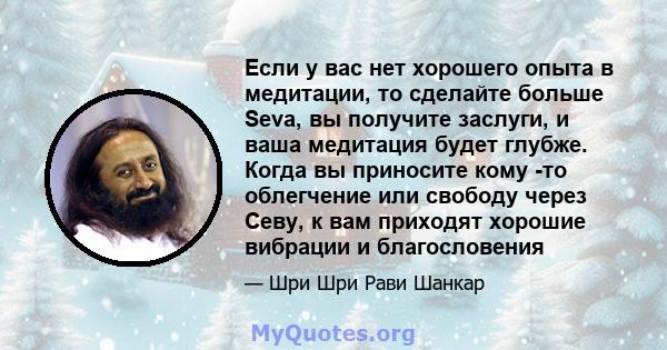 Если у вас нет хорошего опыта в медитации, то сделайте больше Seva, вы получите заслуги, и ваша медитация будет глубже. Когда вы приносите кому -то облегчение или свободу через Севу, к вам приходят хорошие вибрации и