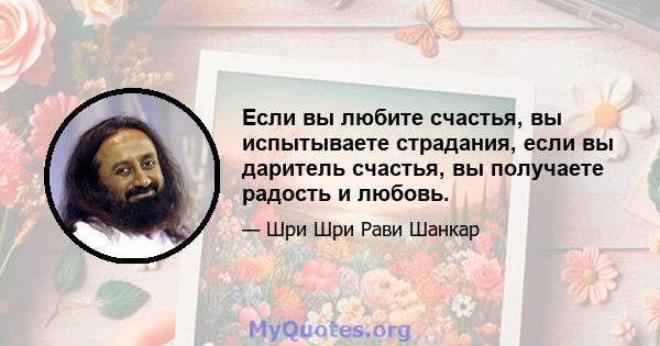 Если вы любите счастья, вы испытываете страдания, если вы даритель счастья, вы получаете радость и любовь.