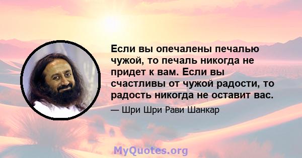 Если вы опечалены печалью чужой, то печаль никогда не придет к вам. Если вы счастливы от чужой радости, то радость никогда не оставит вас.