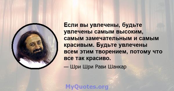 Если вы увлечены, будьте увлечены самым высоким, самым замечательным и самым красивым. Будьте увлечены всем этим творением, потому что все так красиво.