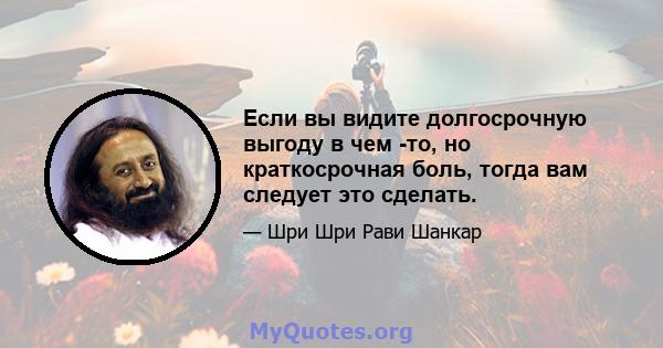 Если вы видите долгосрочную выгоду в чем -то, но краткосрочная боль, тогда вам следует это сделать.