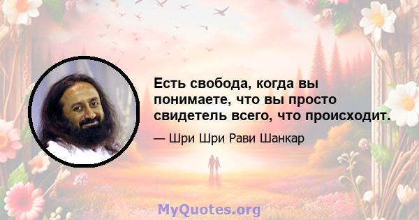 Есть свобода, когда вы понимаете, что вы просто свидетель всего, что происходит.