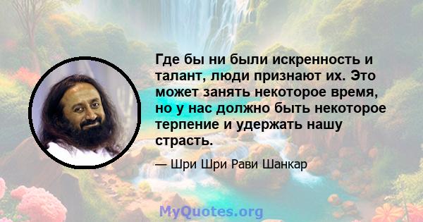 Где бы ни были искренность и талант, люди признают их. Это может занять некоторое время, но у нас должно быть некоторое терпение и удержать нашу страсть.