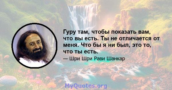 Гуру там, чтобы показать вам, что вы есть. Ты не отличается от меня. Что бы я ни был, это то, что ты есть.