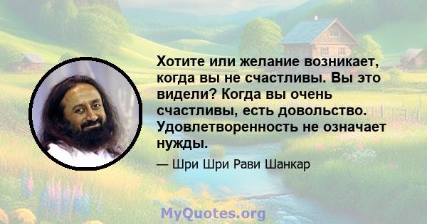 Хотите или желание возникает, когда вы не счастливы. Вы это видели? Когда вы очень счастливы, есть довольство. Удовлетворенность не означает нужды.