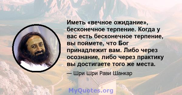 Иметь «вечное ожидание», бесконечное терпение. Когда у вас есть бесконечное терпение, вы поймете, что Бог принадлежит вам. Либо через осознание, либо через практику вы достигаете того же места.