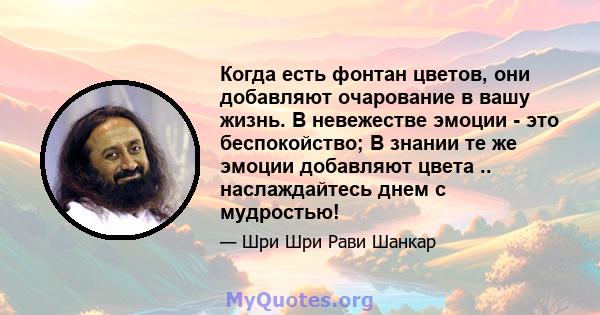 Когда есть фонтан цветов, они добавляют очарование в вашу жизнь. В невежестве эмоции - это беспокойство; В знании те же эмоции добавляют цвета .. наслаждайтесь днем ​​с мудростью!