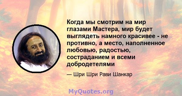 Когда мы смотрим на мир глазами Мастера, мир будет выглядеть намного красивее - не противно, а место, наполненное любовью, радостью, состраданием и всеми добродетелями