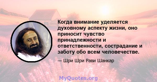 Когда внимание уделяется духовному аспекту жизни, оно приносит чувство принадлежности и ответственности, сострадание и заботу обо всем человечестве.