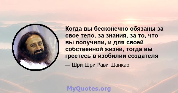 Когда вы бесконечно обязаны за свое тело, за знания, за то, что вы получили, и для своей собственной жизни, тогда вы греетесь в изобилии создателя