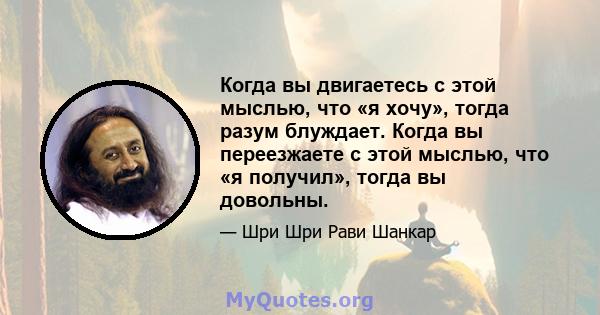 Когда вы двигаетесь с этой мыслью, что «я хочу», тогда разум блуждает. Когда вы переезжаете с этой мыслью, что «я получил», тогда вы довольны.