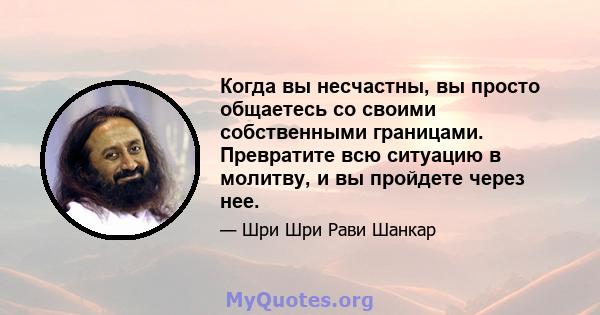 Когда вы несчастны, вы просто общаетесь со своими собственными границами. Превратите всю ситуацию в молитву, и вы пройдете через нее.