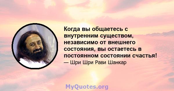 Когда вы общаетесь с внутренним существом, независимо от внешнего состояния, вы остаетесь в постоянном состоянии счастья!