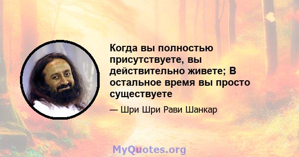 Когда вы полностью присутствуете, вы действительно живете; В остальное время вы просто существуете