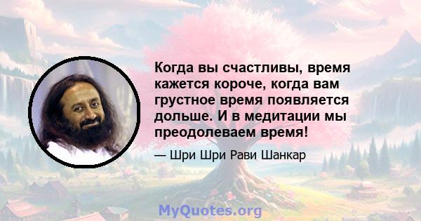 Когда вы счастливы, время кажется короче, когда вам грустное время появляется дольше. И в медитации мы преодолеваем время!