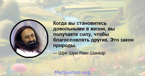 Когда вы становитесь довольными в жизни, вы получаете силу, чтобы благословлять других. Это закон природы.