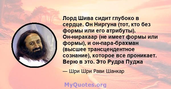 Лорд Шива сидит глубоко в сердце. Он Ниргуна (тот, кто без формы или его атрибуты). Он-ниракаар (не имеет формы или формы), и он-пара-брахман (высшее трансцендентное сознание), которое все проникает. Верю в это. Это