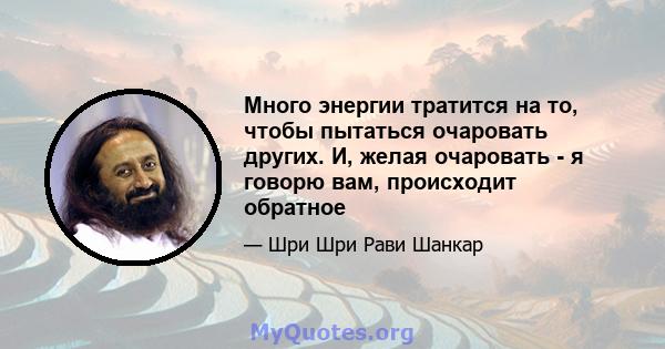 Много энергии тратится на то, чтобы пытаться очаровать других. И, желая очаровать - я говорю вам, происходит обратное