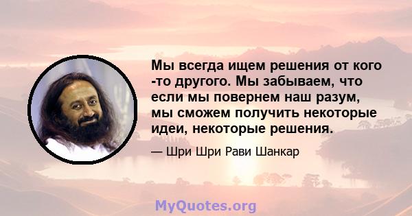 Мы всегда ищем решения от кого -то другого. Мы забываем, что если мы повернем наш разум, мы сможем получить некоторые идеи, некоторые решения.