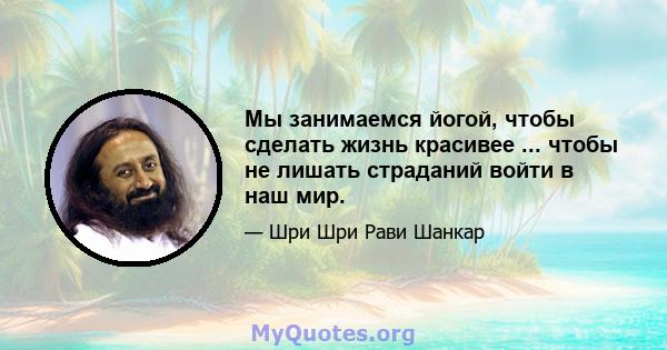 Мы занимаемся йогой, чтобы сделать жизнь красивее ... чтобы не лишать страданий войти в наш мир.