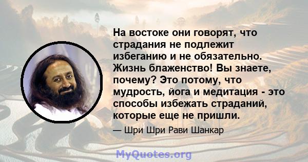 На востоке они говорят, что страдания не подлежит избеганию и не обязательно. Жизнь блаженство! Вы знаете, почему? Это потому, что мудрость, йога и медитация - это способы избежать страданий, которые еще не пришли.