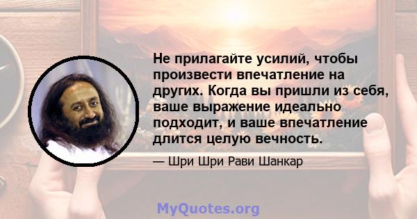 Не прилагайте усилий, чтобы произвести впечатление на других. Когда вы пришли из себя, ваше выражение идеально подходит, и ваше впечатление длится целую вечность.